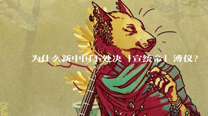 为什么新中国不处决「宣统帝」溥仪？