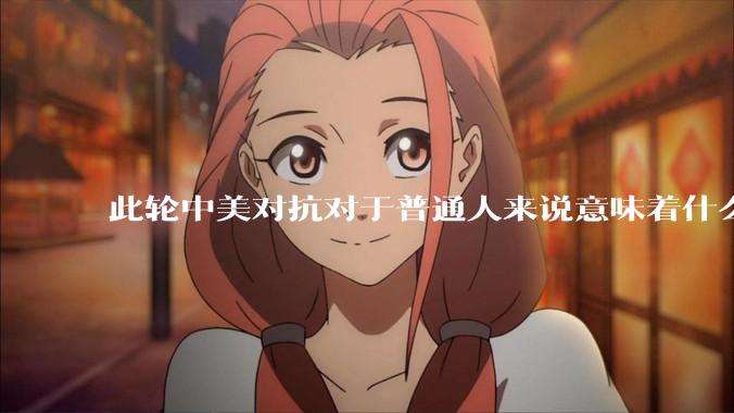 此轮中美对抗对于普通人来说意味着什么?
