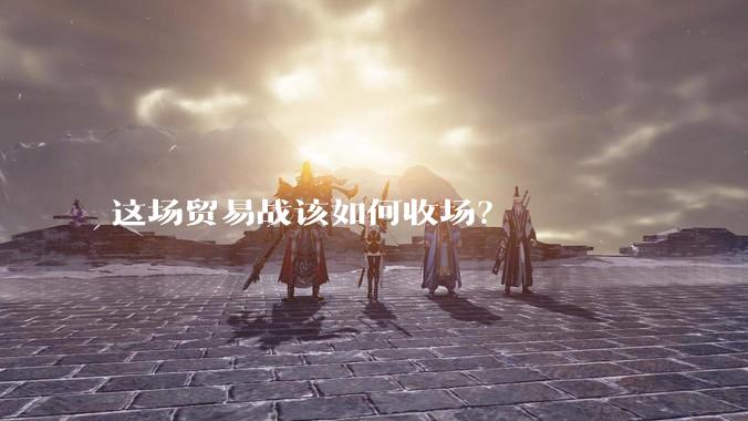 这场贸易战该如何收场？