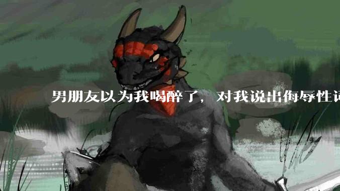 男朋友以为我喝醉了，对我说出侮辱性词汇，我该怎么办？