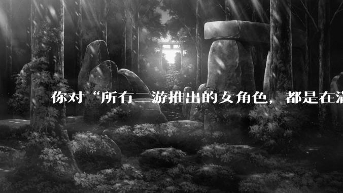 你对“所有二游推出的女角色，都是在满足男玩家的性幻想！”这句话怎么看？
