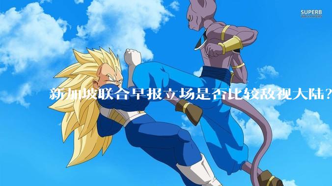 新加坡联合早报立场是否比较敌视大陆？